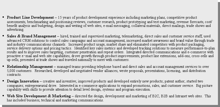 Text Box: Product Line Development � 15 years of product development experience including marketing plans, competitive product assessments, benchmarking and positioning reviews, customer research, product prototyping and test marketing, revenue forecasts, cost/benefit analysis and budgeting, design and writing of web sites, e-mail messaging, collateral materials, direct mailings, trade shows and advertising. Sales & Brand Management � hired, trained and supervised marketing, telemarketing, direct sales and customer service staff, used advanced CRM solutions to control sales campaigns and account management, increased market awareness and brand value through trade and industry communications channels.  Increased product usage, market share and eliminated competitors with product packaging, service delivery options and pricing tactics.  Identified key sales metrics and developed tracking solutions to measure performance-to-plan results and to improve sales targeting, customer penetration and repeat orders.  Integrated directed communications and e-commerce with proactive e‑mail and web site capabilities, drove growth through product improvements, product line extensions, add-ons, cross-sells and up-sells, presented at trade shows and traveled nationally to meet with customers.Relationship Management � managed teams providing telephone based and direct sales and account management services to over 5,000 customers.  Researched, developed and negotiated vendor alliances, wrote proposals, presentations, licensing, and distribution contracts.  Design Innovation � creative and inventive; improved products and developed entirely new products; patent author; started two companies; entrepreneurial drive.  Interested in e-commerce applications to expand promotions, sales, and customer service.  Big picture capability with skills to provide attention to detail level design, systems and program execution.Web Site Development & Marketing � directed the design, development and marketing of B2C, B2B and Intranet web sites.  This has included business, technical and marketing communications. 
