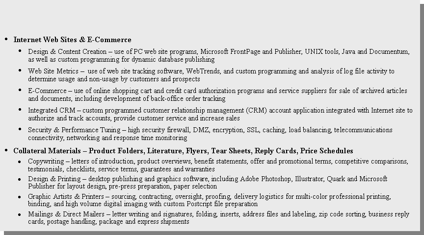 Text Box: Internet Web Sites & E-CommerceDesign & Content Creation � use of PC web site programs, Microsoft FrontPage and Publisher, UNIX tools, Java and Documentum, as well as custom programming for dynamic database publishing Web Site Metrics � use of web site tracking software, WebTrends, and custom programming and analysis of log file activity to determine usage and non-usage by customers and prospectsE-Commerce � use of online shopping cart and credit card authorization programs and service suppliers for sale of archived articles and documents, including development of back-office order tracking Integrated CRM � custom programmed customer relationship management (CRM) account application integrated with Internet site to authorize and track accounts, provide customer service and increase salesSecurity & Performance Tuning � high security firewall, DMZ, encryption, SSL, caching, load balancing, telecommunications connectivity, networking and response time monitoring Collateral Materials � Product Folders, Literature, Flyers, Tear Sheets, Reply Cards, Price Schedules Copywriting � letters of introduction, product overviews, benefit statements, offer and promotional terms, competitive comparisons, testimonials, checklists, service terms, guarantees and warrantiesDesign & Printing � desktop publishing and graphics software, including Adobe Photoshop, Illustrator, Quark and Microsoft Publisher for layout design, pre-press preparation, paper selectionGraphic Artists & Printers � sourcing, contracting, oversight, proofing, delivery logistics for multi-color professional printing, binding, and high volume digital imaging with custom Postcript file preparationMailings & Direct Mailers � letter writing and signatures, folding, inserts, address files and labeling, zip code sorting, business reply cards, postage handling, package and express shipments