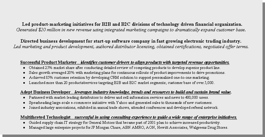 Text Box:   Led product-marketing initiatives for B2B and B2C divisions of technology driven financial organization.Generated $20 million in new revenue using integrated marketing campaigns to dramatically expand customer base. Directed business development for start-up software company in fast growing electronic trading industry.Led marketing and product development, authored distributor licensing, obtained certifications, negotiated offer terms.Successful Product Marketer�identifies customer drivers to align products with targeted revenue opportunities.Obtained 25% market share after conducting detailed review of competing products to develop superior product line.Sales growth averaged 20% with marketing plans for continuous rollouts of product improvements to drive promotions.Achieved 85% customer retention by developing CRM solution to support personalized one-to-one marketing.Launched more than 20 products/services targeting B2B and B2C market segments; customer base of over 5,000.Adept Business Developer�leverages industry knowledge, trends and resources to build and sustain brand value.Partnered with market-leading distributors to deliver and sell information services and news to 400,000 users.Spearheading large-scale e-commerce initiative with Yahoo and generated sales to thousands of new customers.Joined industry associations, exhibited in annual trade shows, attended conferences and developed referral network.Multifaceted Technologist�successful in using consulting experience to guide a wide range of enterprise initiatives.Guided supply chain IT strategy for General Motors that became part of 2001 plan to achieve increased productivity.Managed large enterprise projects for JP Morgan Chase, ABN AMRO, AON, Hewitt Associates, Walgreens Drug Stores.