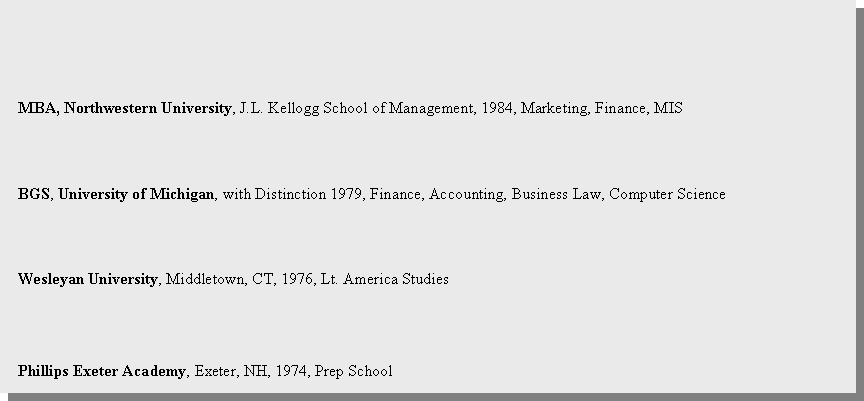 Text Box:   MBA, Northwestern University, J.L. Kellogg School of Management, 1984, Marketing, Finance, MISBGS, University of Michigan, with Distinction 1979, Finance, Accounting, Business Law, Computer ScienceWesleyan University, Middletown, CT, 1976, Lt. America Studies  Phillips Exeter Academy, Exeter, NH, 1974, Prep School