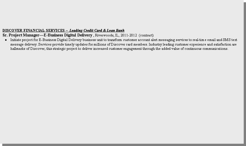 Text Box: DISCOVER FINANCIAL SERVICES �  Leading Credit Card & Loan Bank     Sr. Project Manager�E-Business Digital Delivery , Riverwoods, IL, 2011-2012  (contract)Initiate project for E-Business Digital Delivery business unit to transform customer account alert messaging services to real-time email and SMS text message delivery. Services provide timely updates for millions of Discover card members. Industry leading customer experience and satisfaction are hallmarks of Discover; this strategic project to deliver increased customer engagement through the added value of continuous communications. 